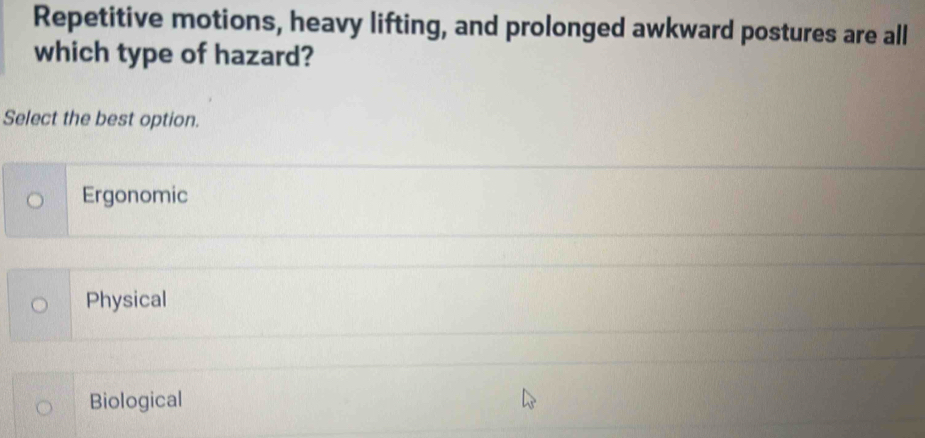 Repetitive motions, heavy lifting, and prolonged awkward postures are all
which type of hazard?
Select the best option.
Ergonomic
Physical
Biological