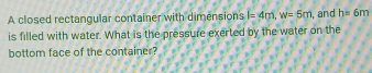 A closed rectangular container with dimensions l=4m, w=5m ,and h=6m
is filled with water. What is the pressure exerted by the water on the 
bottom face of the container?