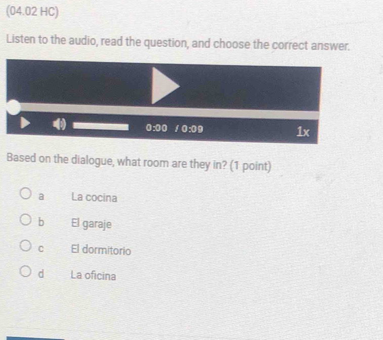 (04.02 HC)
Listen to the audio, read the question, and choose the correct answer.
0:00 0:09
f X
Based on the dialogue, what room are they in? (1 point)
a La cocina
b El garaje
C El dormitorio
d La oficina