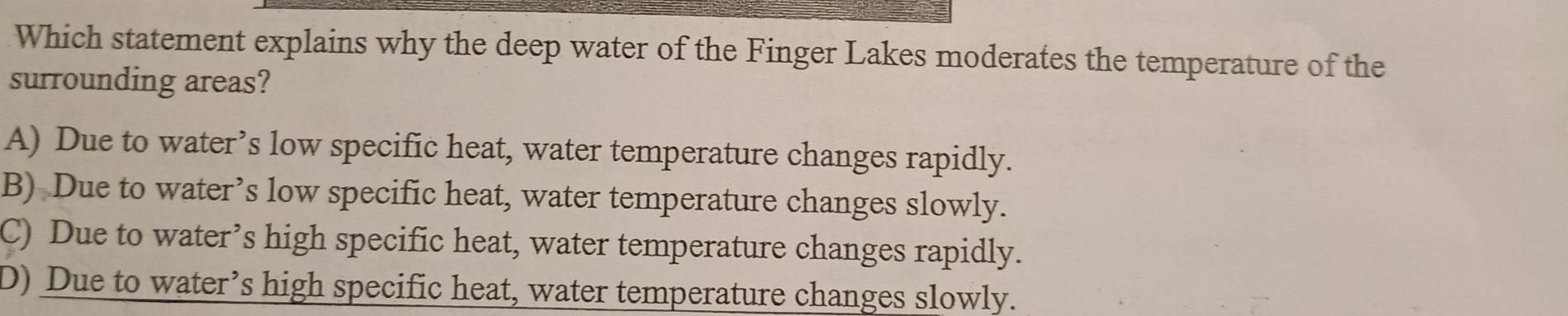 Which statement explains why the deep water of the Finger Lakes moderates the temperature of the
surrounding areas?
A) Due to water’s low specific heat, water temperature changes rapidly.
B) Due to water’s low specific heat, water temperature changes slowly.
C) Due to water’s high specific heat, water temperature changes rapidly.
D) Due to water’s high specific heat, water temperature changes slowly.