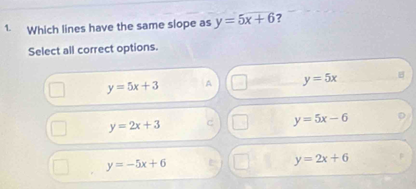 Which lines have the same slope as y=5x+6 ?
Select all correct options.
B
y=5x+3 A
y=5x
y=2x+3
y=5x-6
y=-5x+6
y=2x+6 β