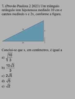 (Provão Paulista 2 2023) Um triângulo
retângulo tem hipotenusa medindo 10 cm e
catetos medindo x e 2x, conforme a figura.
Conclui-se que x, em centímetros, é igual a
a) sqrt(frac 10)3
b)  10sqrt(3)/3 
c) 2sqrt(5)
d) sqrt(5)
c) sqrt(2)