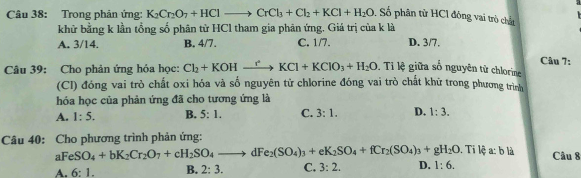 Trong phân ứng: K_2Cr_2O_7+HClto CrCl_3+Cl_2+KCl+H_2O 0. Số phân từ HCl đóng vai trò chất
khử bằng k lần tổng số phân từ HCl tham gia phản ứng. Giá trị của k là
A. 3/14. B. 4/7. C. 1/7. D. 3/7.
Câu 7:
Câu 39: Cho phản ứng hóa học: Cl_2+KOHxrightarrow r°KCl+KClO_3+H_2O. Tỉ lệ giữa số nguyên tử chlorine
(Cl) đóng vai trò chất oxi hóa và số nguyên tử chlorine đóng vai trò chất khử trong phương trình
hóa học của phản ứng đã cho tương ứng là
A. 1:5. B. 5:1. C. 3:1. D. 1:3. 
Câu 40: Cho phương trình phản ứng:
a FeSO_4+bK_2Cr_2O_7+cH_2SO_4to dFe_2(SO_4)_3+eK_2SO_4+fCr_2(SO_4)_3+gH_2O. Ti lệ a: b là Câu 8
A. 6:1.
B. 2:3. C. 3:2. D. 1:6.