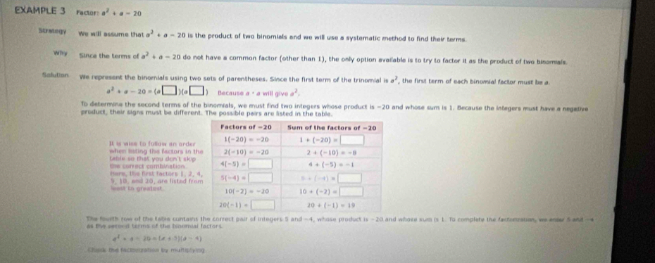 EXAMPLE 3 Factor: a^2+a-20
Strategy We will assume that a^2+a-20 is the product of two binomials and we will use a systematic method to find their terms.
Why Since the terms of a^2+a-20 do not have a common factor (other than 1), the only option available is to try to factor it as the product of two binomials.
Salution We represent the binomials using two sets of parentheses. Since the first term of the trinomial is a^2 , the first term of each binomial factor must be a.
a^2+a-20=(a□ )(a□ ) Because a· a will give a^2.
To determine the second terms of the binomials, we must find two integers whose product is -20 and whose sum is 1. Because the integers must have a negaDve
product, their signs must be different. The possible pairs are listed in the table.
It is wise to follow an arder
when listing the factors in th
table so that you don't skip
the correct combination .
Here, the first factors 1,2,4
9. 10. and 20, are listed fro
east to greatest 
The fouith row of the tabie contains the correct pair of integers 5 and -4, whose product Is-20 and whose sum is 1. To complete the factorization, we enter 5 and--a
as the secood terms of the binomial factors.
a^2· a=20=(a+5)(a-4)
Chask the factonization by multiplying