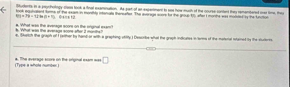 Students in a psychology class took a final examination. As part of an experiment to see how much of the course content they remembered over time, they 
took equivalent forms of the exam in monthly intervals thereafter. The average score for the group f(t), after t months was modeled by the function
f(t)=79-12ln (t+1), 0≤ t≤ 12. 
a. What was the average score on the original exam? 
b. What was the average score after 2 months? 
c. Sketch the graph of f (either by hand or with a graphing utility.) Describe what the graph indicates in terms of the material retained by the students. 
a. The average score on the original exam was □. 
(Type a whole number.)