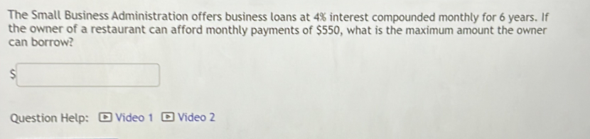 The Small Business Administration offers business loans at 4% interest compounded monthly for 6 years. If 
the owner of a restaurant can afford monthly payments of $550, what is the maximum amount the owner 
can borrow?
$
Question Help: Video 1 Video 2