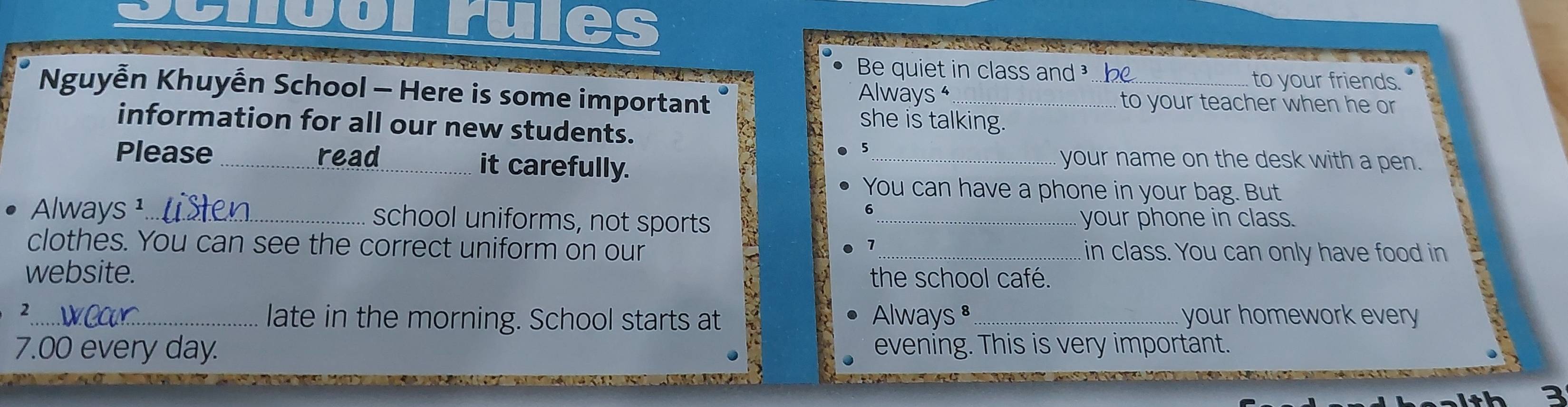 ru . 
Be quiet in class and . be 
to your friends. 
Nguyễn Khuyễn School - Here is some important Always ⁴ _to your teacher when he or 
she is talking. 
information for all our new students. 
5 
Please _read_ it carefully. 
_ your name on the desk with a pen. 
You can have a phone in your bag. But 
Always¹_ school uniforms, not sports _your phone in class. 
clothes. You can see the correct uniform on our _in class. You can only have food in 
7 
website. the school café. 
2 
_late in the morning. School starts at Always ³_ your homework every
7.00 every day. evening. This is very important. 
3