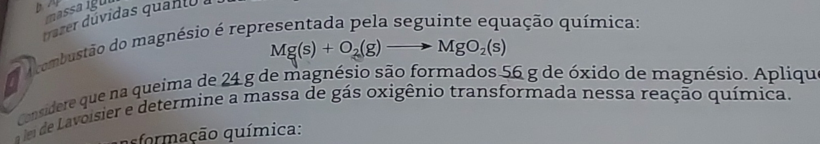 massaigul 
rr ú vidas qua t a
Mg(s)+O_2(g)to MgO_2(s)
A combustão do magnésio é repr 
qação química: 
Considere que na queima de 24 g de magnésio são formados 56 g de óxido de magnésio. Apliqu 
a lei de Lavoisier e determine a massa de gás oxigênio transformada nessa reação química. 
formação química: