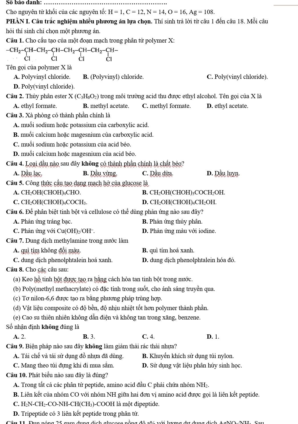 Số báo danh:
Cho nguyên tử khối của các nguyên tố: H=1,C=12,N=14,O=16,Ag=108.
PHÀN I. Câu trắc nghiệm nhiều phương án lựa chọn. Thí sinh trả lời từ câu 1 đến câu 18. Mỗi câu
hỏi thí sinh chỉ chọn một phương án.
Câu 1. Cho cấu tạo của một đoạn mạch trong phân tử polymer X:
-CH_2-CH-CH_2-CH-CH_2-CH-CH_2-CH-
Cl Cl Cl C1
Tên gọi của polymer X là
A. Polyvinyl chloride. B. (Polyvinyl) chloride. C. Poly(vinyl chloride).
D. Poly(vinyl chloride).
Câu 2. Thủy phân ester X(C_3H_6O_2) trong môi trường acid thu được ethyl alcohol. Tên gọi của X là
A. ethyl formate. B. methyl acetate. C. methyl formate. D. ethyl acetate.
Câu 3. Xà phòng có thành phần chính là
A. muối sodium hoặc potassium của carboxylic acid.
B. muối calcium hoặc magesnium của carboxylic acid.
C. muối sodium hoặc potassium của acid béo.
D. muối calcium hoặc magesnium của acid béo.
Câu 4. Loại dầu nào sau đây không có thành phần chính là chất béo?
A. Dầu lạc, B. Dầu vừng, C. Dầu dừa. D. Qầu luyn.
Câu 5. Công thức cầu tạo dạng mạch hở của glucose là
A. CH₂OH(CHOH)₄CHO. B. CH₂OH(CHOH)₃COCH₂OH.
C. CH₂OH(CHOH)₄COCH₃. D. CH₂OH(CHOH)₄CH₂OH.
Câu 6. Để phân biệt tinh bột và cellulose có thể dùng phản ứng nào sau đây?
A. Phản ứng tráng bạc.  B. Phản ứng thủy phân.
C. Phản ứng với Cu(OH)₂/OH . D. Phản ứng màu với iodine.
Câu 7. Dung dịch methylamine trong nước làm
A. quì tím không đổi màu. B. quì tím hoá xanh.
C. dung dịch phenolphtalein hoá xanh. D. dung dịch phenolphtalein hóa đỏ.
Câu 8. Cho các câu sau:
(a) Keo hộ tinh bột được tạo ra bằng cách hòa tan tinh bột trong nước.
(b) Poly(methyl methacrylate) có đặc tính trong suốt, cho ánh sáng truyền qua.
(c) Tơ nilon-6,6 được tạo ra bằng phương pháp trùng hợp.
(d) Vật liệu composite có độ bền, độ nhịu nhiệt tốt hơn polymer thành phần.
(e) Cao su thiên nhiên không dẫn điện và không tan trong xăng, benzene.
ố nhận định không đúng là
A. 2. B. 3. C. 4. D. 1.
Câu 9. Biện pháp nào sau đây không làm giảm thải rác thải nhựa?
A. Tái chế và tái sử dụng đồ nhựa đã dùng. B. Khuyển khích sử dụng túi nylon.
C. Mang theo túi đựng khi đi mua sắm. D. Sử dụng vật liệu phân hủy sinh học.
Câu 10. Phát biểu nào sau đây là đúng?
A. Trong tất cả các phân tử peptide, amino acid đầu C phải chứa nhóm NH₂.
B. Liên kết của nhóm CO với nhóm NH giữa hai đơn vị amino acid được gọi là liên kết peptide.
C. H_2N-CH_2-CO-NH-CH(CH_3) -COOH là một đipeptide.
D. Tripeptide có 3 liên kết peptide trong phân tử.
Tâu 11. Đun nóng 25 com dụng địch chucese nằng đô cử với hợng