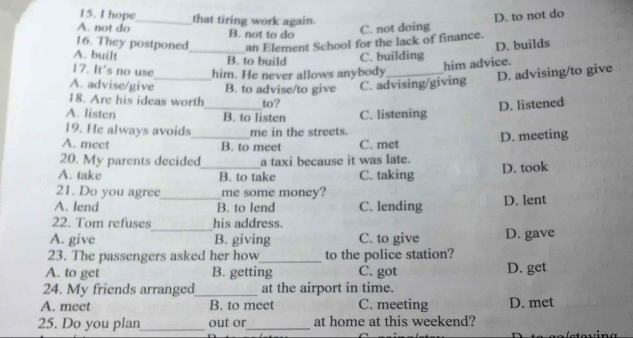 hope_ that tiring work again.
A. not do B. not to do
C. not doing D. to not do
16. They postponed_ an Element School for the lack of finance.
A. built B. to build
C. building D. builds
him advice.
17. It's no use
him. He never allows anybody
A. advise/give_ B. to advise/to give C. advising/giving D. advising/to give
18. Are his ideas worth_ to?
D. listened
A. listen B. to listen C. listening
19. He always avoids me in the streets.
A. mect _B. to meet C. met D. meeting
20. My parents decided a taxi because it was late.
A. take _B. to take C. taking D. took
21. Do you agree me some money?
A. lend _B. to lend C. lending D. lent
_
22. Tom refuses his address.
A. give B. giving C. to give D. gave
23. The passengers asked her how_ to the police station?
A. to get B. getting C. got D. get
24. My friends arranged_ at the airport in time.
A. meet B. to meet C. meeting D. met
25. Do you plan_ out or_ at home at this weekend?