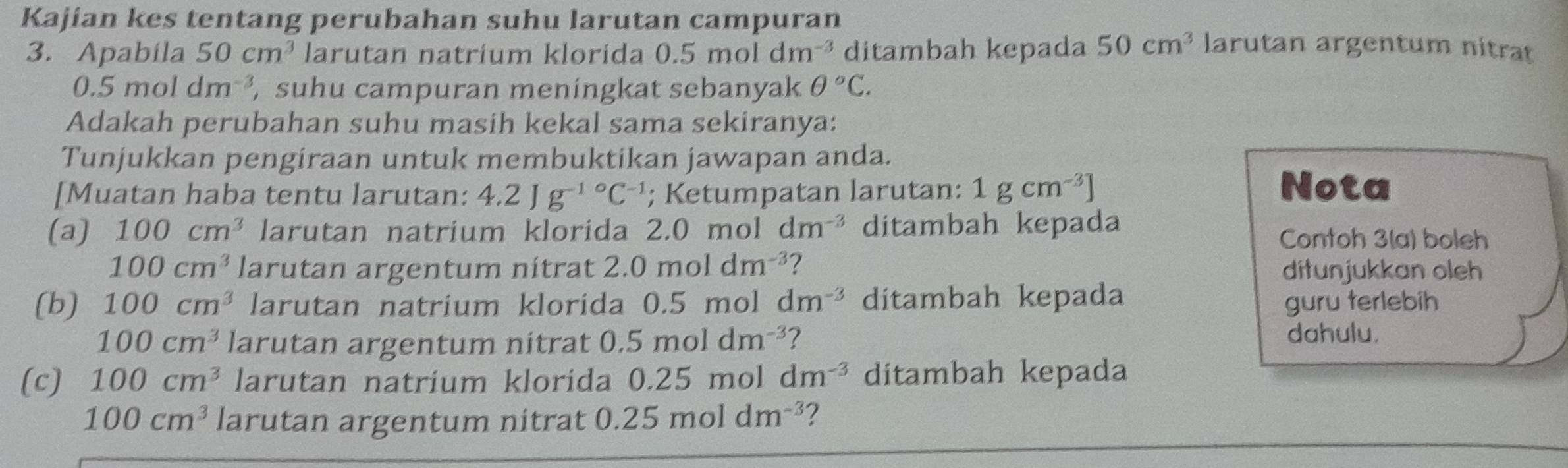 Kajian kes tentang perubahan suhu larutan campuran larutan argentum nitrat 
3. Apabila 50cm^3 larutan natríum klorida 0.5moldm^(-3) ditambah kepada 50cm^3
0.5moldm^(-3) suhu campuran meningkat sebanyak θ°C. 
Adakah perubahan suhu masih kekal sama sekiranya: 
Tunjukkan pengiraan untuk membuktikan jawapan anda. 
[Muatan haba tentu larutan: 4.2Jg^(-1circ)C^(-1); Ketumpatan larutan: 1gcm^(-3)]
Nota 
(a) 100cm^3 larutan natrium klorida 2.0 mol dm^(-3) ditambah kepada Contoh 3(a) boleh
100cm^3 larutan argentum nitrat 2.0moldm^(-3) ? ditunjukkan oleh 
(b) 100cm^3 larutan natrium klorida 0.5m ol dm^(-3) ditambah kepada guru terlebih
100cm^3 larutan argentum nitrat 0.5moldm^(-3) ? 
dahulu. 
(c) 100cm^3 larutan natrium klorida 0.25 5 mol dm^(-3) ditambah kepada
100cm^3 larutan argentum nitrat 0.25moldm^(-3) ?