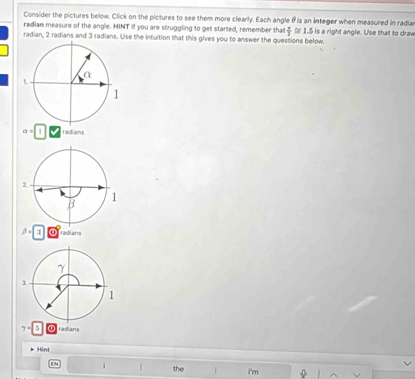 Consider the pictures below. Click on the pictures to see them more clearly. Each angle θ ls an integer when measured in radia 
radian measure of the angle. HINT If you are struggling to get started, remember that  π /2 ≌ 1.5 is a right angle. Use that to draw 
radian, 2 radians and 3 radians. Use the intuition that this gives you to answer the questions below.
alpha =1 radians
beta =3 Oradians
gamma =5 ① radians 
Hint 
EN i | the 1 i'm 1