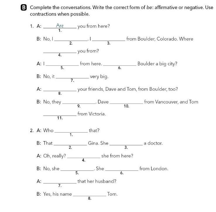 Complete the conversations. Write the correct form of be: affirmative or negative. Use 
contractions when possible. 
1. A: _Are you from here? 
1. 
B: No, l _. I_ from Boulder, Colorado. Where 
2. 
3. 
_you from? 
4. 
A: 1 _from here. _Boulder a big city? 
5. 
6. 
B: No, it_ very big. 
7. 
A: _your friends, Dave and Tom, from Boulder, too? 
8. 
B: No, they_ . Dave _from Vancouver, and Tom 
9. 10. 
_from Victoria. 
11. 
2. A: Who _that? 
1. 
B: That _Gina. She _a doctor. 
2. 
3. 
A: Oh, really?_ she from here? 
4. 
B: No, she _. She _from London. 
5. 
6. 
A: _that her husband? 
7. 
B: Yes, his name _Tom. 
8.