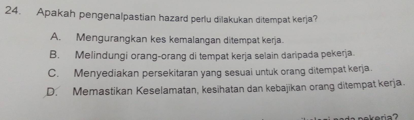 Apakah pengenalpastian hazard perlu dilakukan ditempat kerja?
A. Mengurangkan kes kemalangan ditempat kerja.
B. Melindungi orang-orang di tempat kerja selain daripada pekerja.
C. Menyediakan persekitaran yang sesuai untuk orang ditempat kerja.
D. Memastikan Keselamatan, kesihatan dan kebajikan orang ditempat kerja.
nekeria?