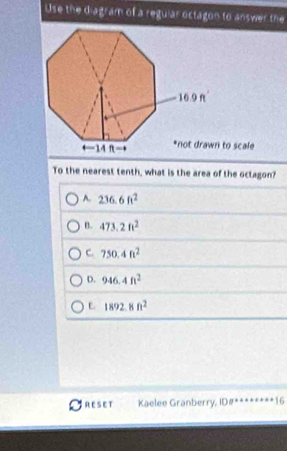 Use the diagram of a regular octagon to answer the
n to scale
To the nearest tenth, what is the area of the octagon?
A. 236.6ft^2
B. 473.2ft^2
C. 750.4ft^2
D. 946.4ft^2
C. 1892.8ft^2
RESET Kaelee Granberry, ID 0° 16