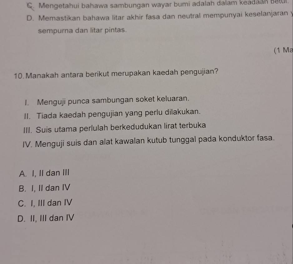 C. Mengetahui bahawa sambungan wayar bumi adalah dalam keadaan betul.
D. Memastikan bahawa litar akhir fasa dan neutral mempunyai keselanjaran y
sempurna dan litar pintas.
(1 Ma
10. Manakah antara berikut merupakan kaedah pengujian?
I. Menguji punca sambungan soket keluaran.
II. Tiada kaedah pengujian yang perlu dilakukan.
III. Suis utama perlulah berkedudukan lirat terbuka
IV. Menguji suis dan alat kawalan kutub tunggal pada konduktor fasa.
A. I, II dan III
B. I, II dan IV
C. I, III dan IV
D. II, III dan IV