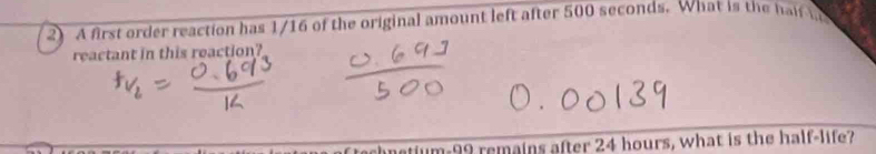 A first order reaction has 1/16 of the original amount left after 500 seconds. What is the half i 
reactant in this reaction?
tum-99 remains after 24 hours, what is the half-life?