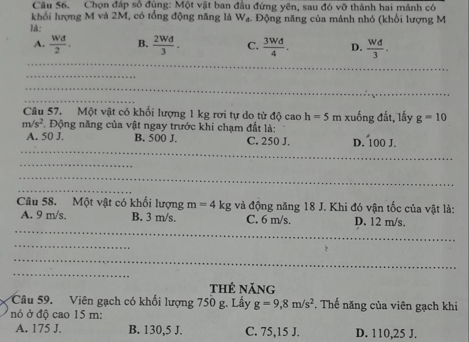 Cầu S6. Chọn đáp số đùng: Một vật ban đầu đứng yên, sau đó vỡ thành hai mảnh có
khổi lượng M và 2M, có tổng động năng là W₄. Động năng của mảnh nhỏ (khối lượng M
là:
B.
A.  Wd/2 .  2Wd/3 .  3Wd/4 .  Wd/3 . 
C.
D.
_
_
_
_
Câu 57. Một vật có khối lượng 1 kg rơi tự do từ độ cao h=5m xuống đất, lấy g=10
m/s^2 T. Động năng của vật ngay trước khi chạm đất là:
_
A. 50 J. B. 500 J. C. 250 J. D. 100 J.
_
_
_
Câu 58. Một vật có khối lượng m=4kg và động năng 18 J. Khi đó vận tốc của vật là:
_
A. 9 m/s. B. 3 m/s. C. 6 m/s. D. 12 m/s.
_
_
_
thẻ năng
Câu 59. Viên gạch có khối lượng 750 g. Lấy g=9, 8m/s^2. Thế năng của viên gạch khi
nó ở độ cao 15 m :
A. 175 J. B. 130,5 J. C. 75,15 J. D. 110,25 J.