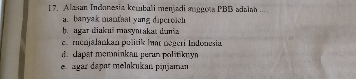 Alasan Indonesia kembali menjadi anggota PBB adalah ....
a. banyak manfaat yang diperoleh
b. agar diakui masyarakat dunia
c. menjalankan politik luar negeri Indonesia
d. dapat memainkan peran politiknya
e. agar dapat melakukan pinjaman