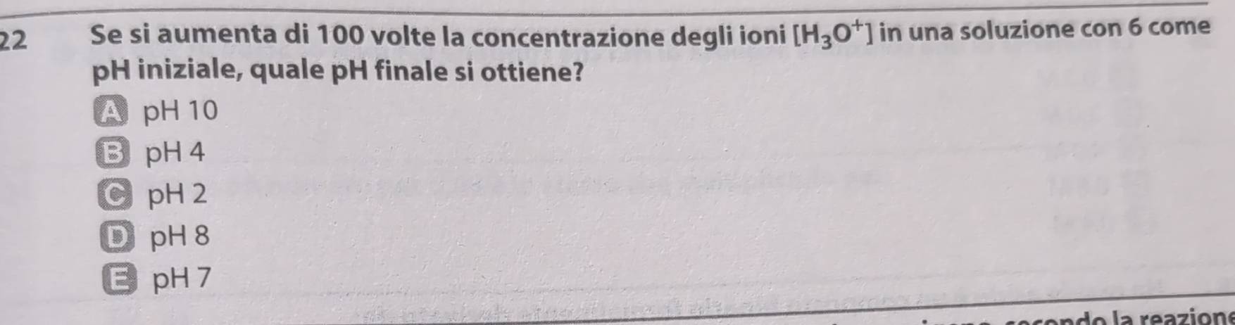 Se si aumenta di 100 volte la concentrazione degli ioni [H_3O^+] in una soluzione con 6 come
pH iniziale, quale pH finale si ottiene?
ApH 10
B pH 4
C pH2
D pH 8
EpH 7