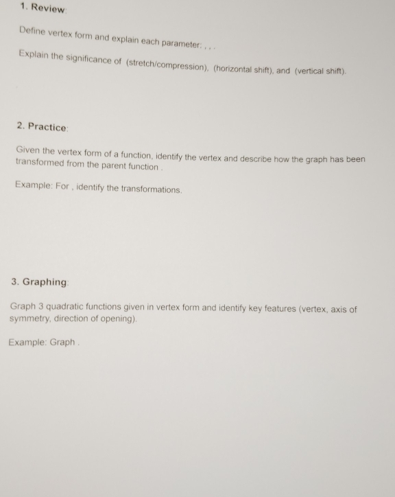 Review 
Define vertex form and explain each parameter: , . . 
Explain the significance of (stretch/compression), (horizontal shift), and (vertical shift). 
2. Practice: 
Given the vertex form of a function, identify the vertex and describe how the graph has been 
transformed from the parent function . 
Example: For , identify the transformations. 
3. Graphing: 
Graph 3 quadratic functions given in vertex form and identify key features (vertex, axis of 
symmetry, direction of opening). 
Example: Graph .