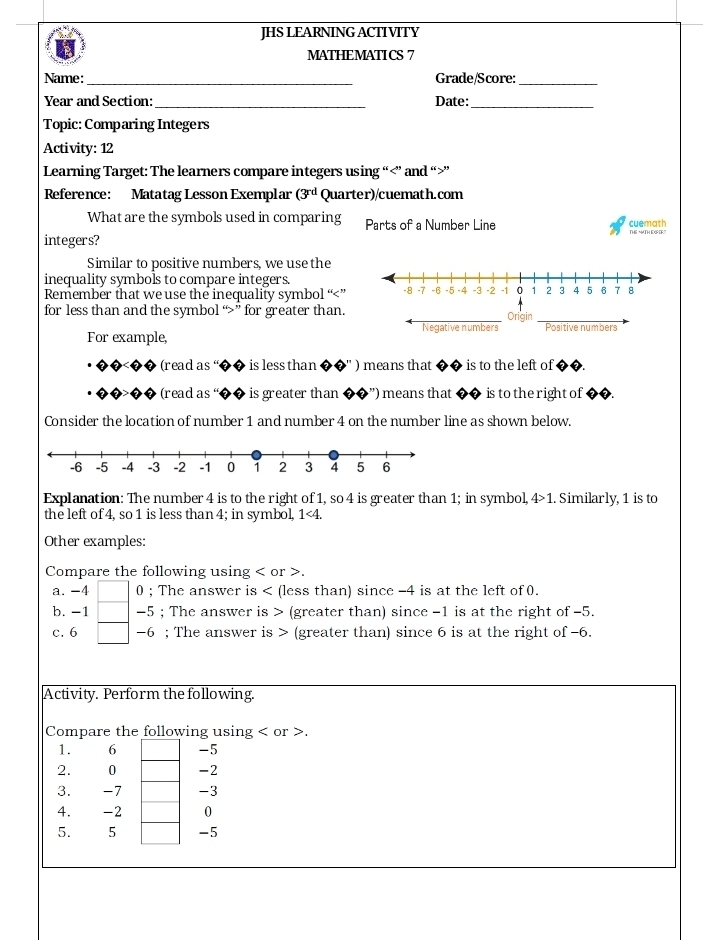 JHS LEARNING ACTIVITY 
MATHEMATICS 7 
Name: _Grade/Score:_ 
Year and Section: _Date:_ 
Topic: Comparing Integers 
Activity: 12 
Learning Target: The learners compare integers using “ ” and “ ” 
Reference: Matatag Lesson Exemplar (3^(rd) Quarter)/cuemath.com 
What are the symbols used in comparing Parts of a Number Line cuemath 
integers? 
Similar to positive numbers, we use the 
inequality symbols to compare integers. 
Remember that we use the inequality symbol “ ” 
for less than and the symbol “ ” for greater than. Origin 
For example, Negative numbers Positive numbers 
(read as ' is less than ) means that is to the left of 
(read as “ is greater than ') means that is to the right of 
Consider the location of number 1 and number 4 on the number line as shown below. 
Explanation: The number 4 is to the right of 1, so 4 is greater than 1; in symbol, 4>1 1. Similarly, 1 is to 
the left of 4, so 1 is less than 4; in symbol, 1<4</tex>. 
Other examples: 
Compare the following using or
a. -4 0 ; The answer is (less than) since -4 is at the left of 0. 
b. -1 -5; The answer is (greater than) since -1 is at the right of −5. 
c. 6 -6; The answer is (greater than) since 6 is at the right of −6. 
Activity. Perform the following. 
Compare the following using or . 
1. 6 -5
2. 0 -2
3. -7 -3
4. -2 0
5. 5 -5