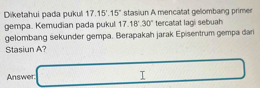 Diketahui pada pukul 17.15'.15' stasiun A mencatat gelombang primer 
gempa. Kemudian pada pukul 17.18'.30' tercatat lagi sebuah 
gelombang sekunder gempa. Berapakah jarak Episentrum gempa dari 
Stasiun A? 
□  
Answer: _  (11,42)