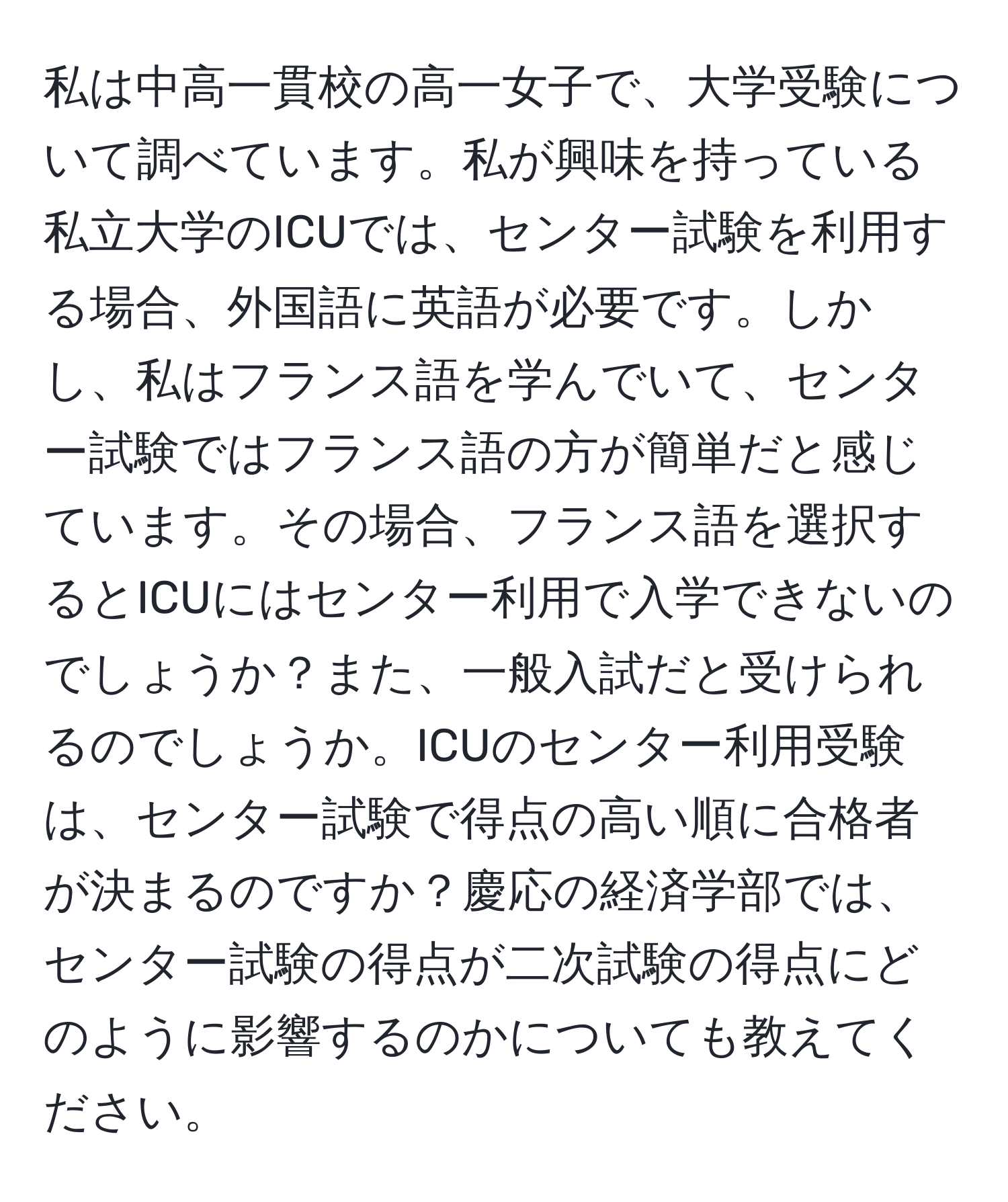 私は中高一貫校の高一女子で、大学受験について調べています。私が興味を持っている私立大学のICUでは、センター試験を利用する場合、外国語に英語が必要です。しかし、私はフランス語を学んでいて、センター試験ではフランス語の方が簡単だと感じています。その場合、フランス語を選択するとICUにはセンター利用で入学できないのでしょうか？また、一般入試だと受けられるのでしょうか。ICUのセンター利用受験は、センター試験で得点の高い順に合格者が決まるのですか？慶応の経済学部では、センター試験の得点が二次試験の得点にどのように影響するのかについても教えてください。