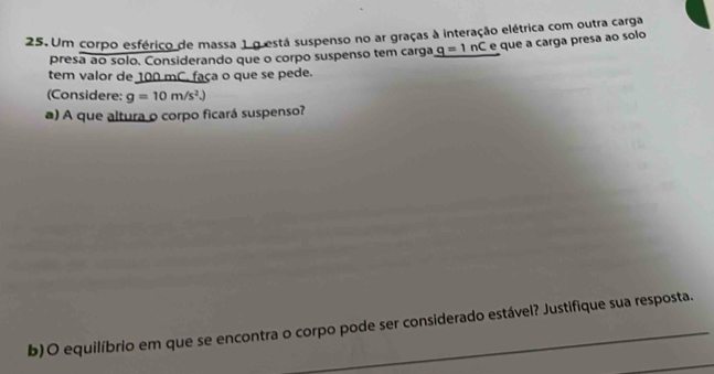 Um corpo esférico de massa 1 o está suspenso no ar graças à interação elétrica com outra carga 
presa ao solo. Considerando que o corpo suspenso tem carga q=ln C e que a carga presa ao solo 
tem valor de 100 mC. faça o que se pede. 
(Considere: g=10m/s^2.)
a) A que altura o corpo ficará suspenso? 
b)O equilíbrio em que se encontra o corpo pode ser considerado estável? Justifique sua resposta.