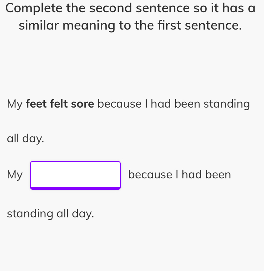 Complete the second sentence so it has a 
similar meaning to the first sentence. 
My feet felt sore because I had been standing 
all day. 
My □ because I had been 
standing all day.