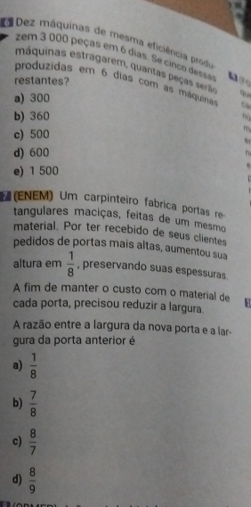 Dez máquinas de mesma eficiência produ
zem 3 000 peças em 6 dias. Se cinco desss
máquinas estragarem, quantas peças serão q
restantes?
produzidas em 6 dias com as máquinas Ca
a) 300
b) 360 nú
c) 500
m
or
d) 600 n
e) 1 500
D
(ENEM) Um carpinteiro fabrica portas re
tangulares maciças, feitas de um mesmo
material. Por ter recebido de seus clientes
pedidos de portas mais altas, aumentou sua
altura em  1/8  , preservando suas espessuras.
A fim de manter o custo com o material de H
cada porta, precisou reduzir a largura.
A razão entre a largura da nova porta e a lar-
gura da porta anterior é
a)  1/8 
b)  7/8 
c)  8/7 
d)  8/9 