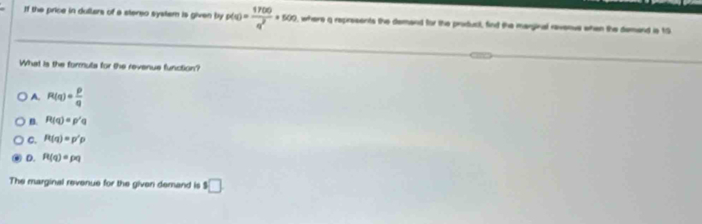 If the price in dullars of a stereo system is given by p(a)= 17(a)/q^2 +500 , where a represents the demand for the producl, find the marginal ravenus when the demand is 19
What is the formuls for the revenue function?
A. R(q)= p/q 
B. R(q)=p'q
C. R(q)=p'p
D. R(q)=pq
The marginal revenue for the given demand is $□