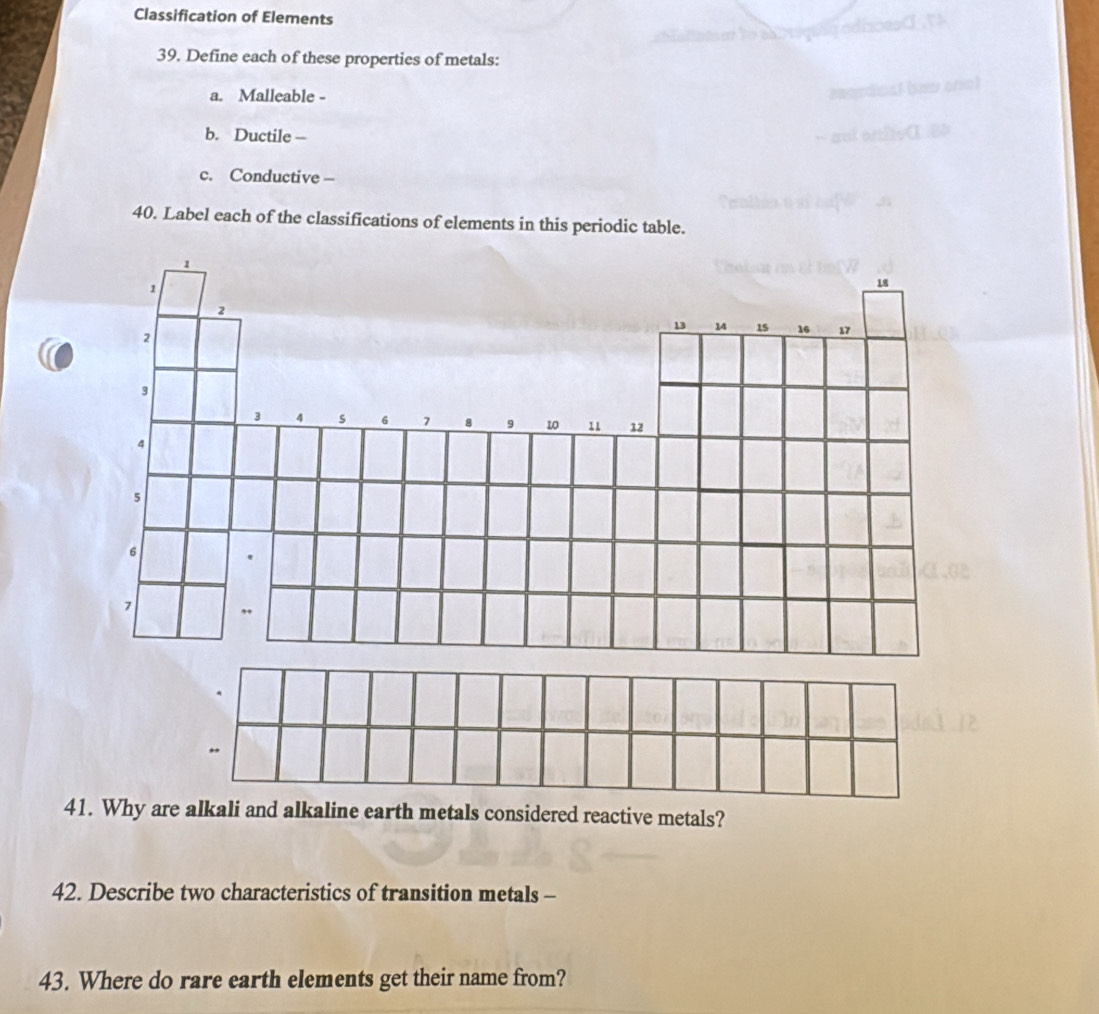 Classification of Elements 
39. Define each of these properties of metals: 
a. Malleable - 
b. Ductile — 
c. Conductive- 
40. Label each of the classifications of elements in this periodic table. 
41. Why are alkali and alkaline earth metals considered reactive metals? 
42. Describe two characteristics of transition metals - 
43. Where do rare earth elements get their name from?