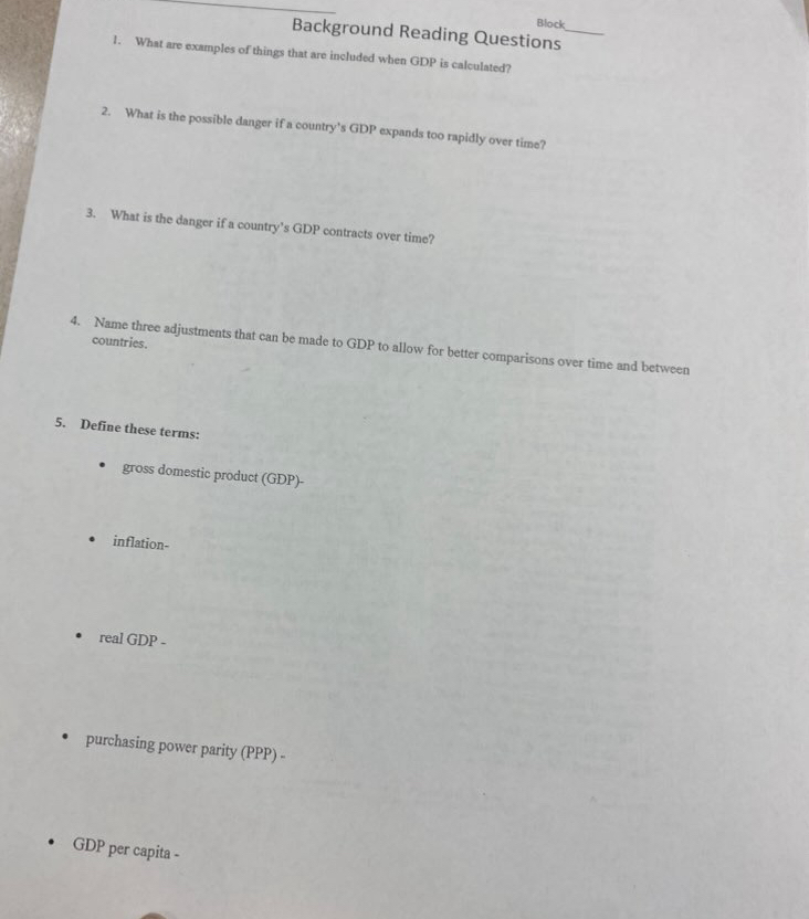 Block 
Background Reading Questions_ 
1. What are examples of things that are included when GDP is calculated? 
2. What is the possible danger if a country’s GDP expands too rapidly over time? 
3. What is the danger if a country’s GDP contracts over time? 
countries. 
4. Name three adjustments that can be made to GDP to allow for better comparisons over time and between 
5. Define these terms: 
gross domestic product (GDP)- 
inflation- 
real GDP - 
purchasing power parity (PPP) - 
GDP per capita -