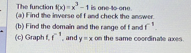 The function f(x)=x^3-1 is one-to-one.
(a) Find the inverse of f and check the answer.
(b) Find the domain and the range of f and f^(-1). 
(c) Graph f, f^(-1) , and y=x on the same coordinate axes.