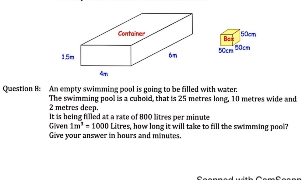 50cm
Box
50cm 50cm
Question 8: : An empty swimming pool is going to be filled with water. 
The swimming pool is a cuboid, that is 25 metres long, 10 metres wide and
2 metres deep. 
It is being filled at a rate of 800 litres per minute
Given 1m^3=1000 Litres, how long it will take to fill the swimming pool? 
Give your answer in hours and minutes.