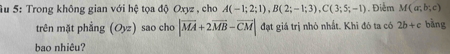 Ấu 5: Trong không gian với hệ tọa độ Oxyz , cho A(-1;2;1), B(2;-1;3), C(3;5;-1). Điểm M(a;b;c)
trên mặt phẳng (Oyz) sao cho |vector MA+2vector MB-vector CM| đạt giá trị nhỏ nhất. Khi đó ta có 2b+c bằng 
bao nhiêu?