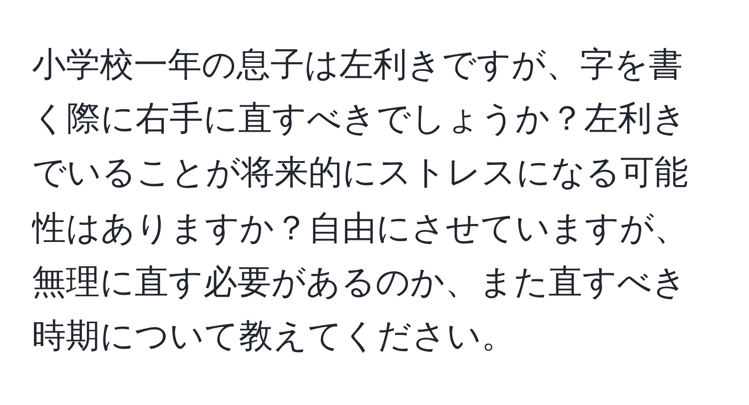 小学校一年の息子は左利きですが、字を書く際に右手に直すべきでしょうか？左利きでいることが将来的にストレスになる可能性はありますか？自由にさせていますが、無理に直す必要があるのか、また直すべき時期について教えてください。