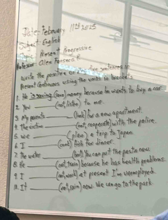 Jates Febnuary 11t6 ×015 
Suhect English 
Jopic. Rresent Arogressive 
ofessor : Qlexe FonseeaR 
wvrite the positioe on Rag tive sentences in 
Rresent Contionious using the vers in brackets 
1. e is saving Gonel money because he wants to buy a car. 
2 You _(not, listen) to me. 
3. My pacents _Clok) for a new apactment. 
4. the virctimne _(oot, coopecate) with, the police. 
5. we _(plan ) a trip to Japan. 
6. I_ 
(ook) fish for dinner. 
7. The water 
Caink, you cam put the past a now. 
B. He __(not, train) because he has health problems. 
9 1_ 
laol werk at pressent I'm unemplayed. 
1. It _(oot rain) now. We cango to the park.