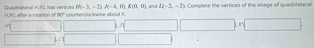 Quadrilateral HJKL has vertices H(-3,-2), J(-4,0), K(0,0) , and L(-2,-2) Complete the vertices of the image of quadrilateral
HJKL after a rotation of 90° counterclockwise about K.
H□ ,□ , f(□ ,□ ), K□ , 
□ , L'(□ ,□ ).