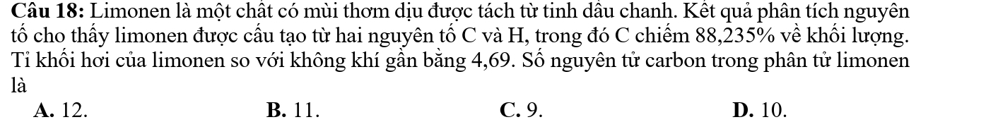 Limonen là một chất có mùi thơm dịu được tách từ tinh dầu chanh. Kết quả phân tích nguyên
tố cho thấy limonen được cấu tạo từ hai nguyên tố C và H, trong đó C chiếm 88, 235% về khối lượng.
Ti khối hơi của limonen so với không khí gần bằng 4,69. Số nguyên tử carbon trong phân tử limonen
là
A. 12. B. 11. C. 9. D. 10.