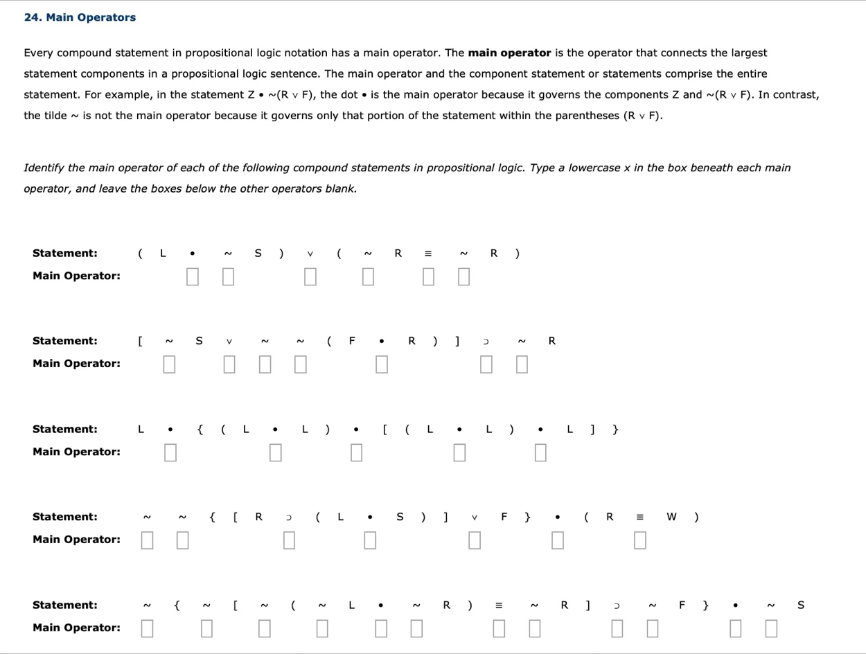 Main Operators 
Every compound statement in propositional logic notation has a main operator. The main operator is the operator that connects the largest 
statement components in a propositional logic sentence. The main operator and the component statement or statements comprise the entire 
statement. For example, in the statement Z· sim (Rvee F) , the dot • is the main operator because it governs the components Z and sim (Rvee F). In contrast, 
the tilde ~ is not the main operator because it governs only that portion of the statement within the parentheses (Rvee F). 
Identify the main operator of each of the following compound statements in propositional logic. Type a lowercase x in the box beneath each main 
operator, and leave the boxes below the other operators blank. 
Statement: ( L s R ~ R )
Main Operator: 
Statement: [ S ( F R ) ] D R
Main Operator: 
Statement: L L ]  
Main Operator: 
Statement: R ( s ) ] ( R = W )
Main Operator: 
Statement: R ] D s 
Main Operator: