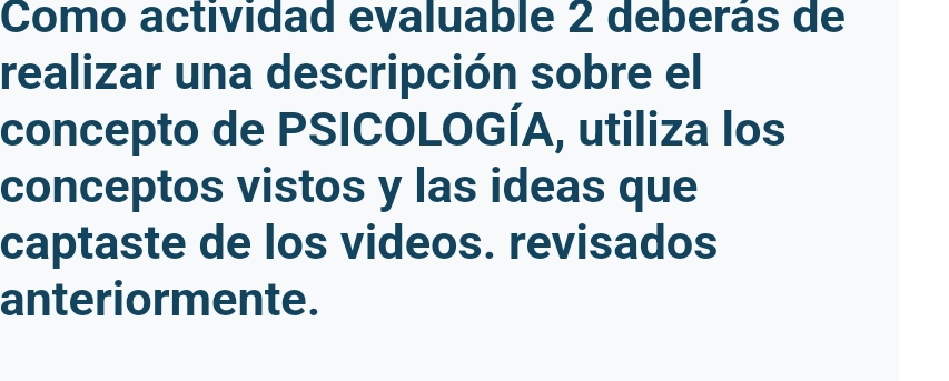 Como actividad evaluable 2 deberás de 
realizar una descripción sobre el 
concepto de PSICOLOGÍA, utiliza los 
conceptos vistos y las ideas que 
captaste de los videos. revisados 
anteriormente.