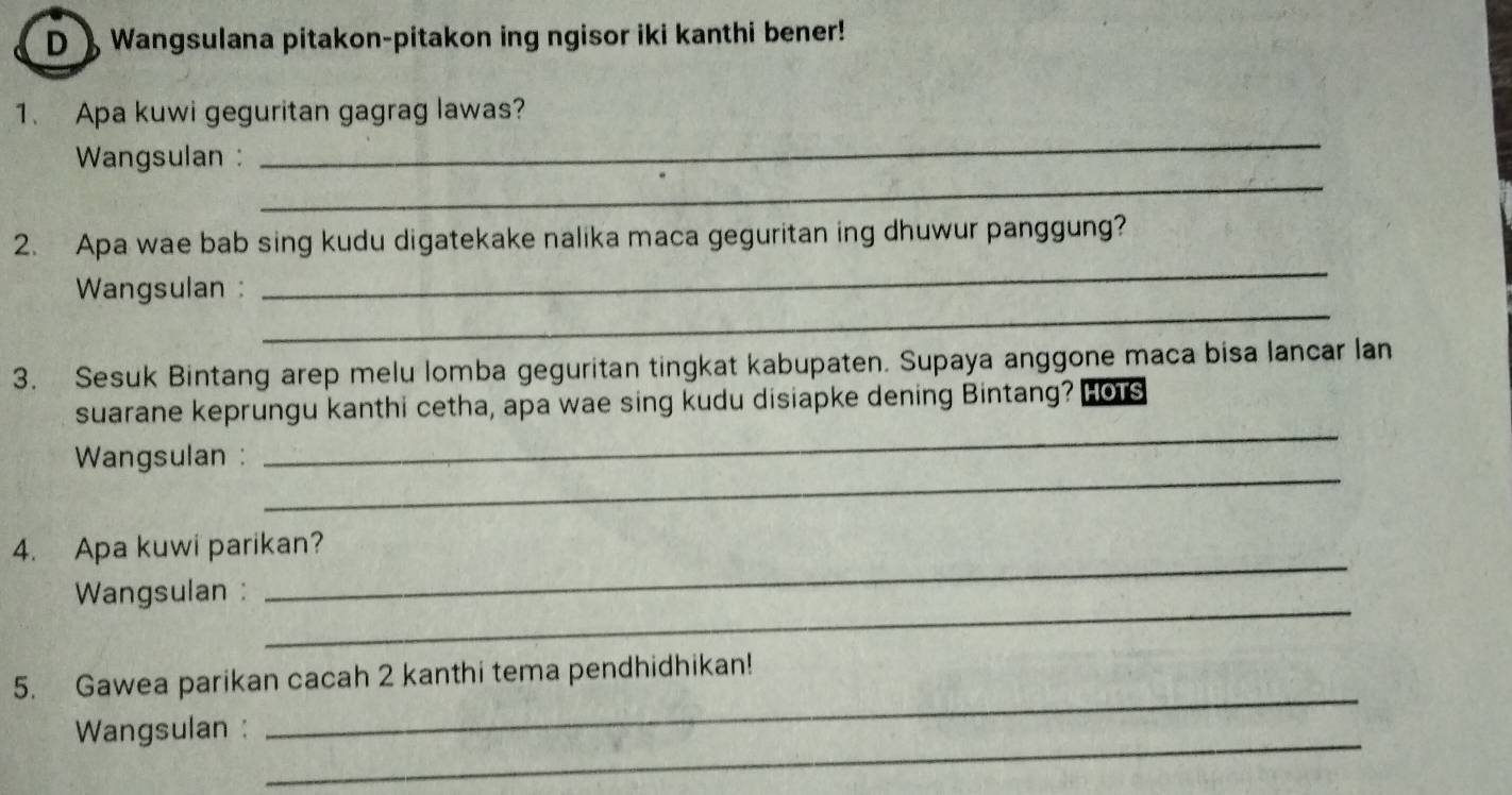 》 Wangsulana pitakon-pitakon ing ngisor iki kanthi bener! 
_ 
1. Apa kuwi geguritan gagrag lawas? 
_ 
Wangsulan : 
_ 
2. Apa wae bab sing kudu digatekake nalika maca geguritan ing dhuwur panggung? 
_ 
Wangsulan : 
3. Sesuk Bintang arep melu lomba geguritan tingkat kabupaten. Supaya anggone maca bisa lancar lan 
suarane keprungu kanthi cetha, apa wae sing kudu disiapke dening Bintang? Hots 
_ 
Wangsulan : 
_ 
_ 
4. Apa kuwi parikan? 
_ 
Wangsulan : 
_ 
5. Gawea parikan cacah 2 kanthi tema pendhidhikan! 
_ 
Wangsulan :