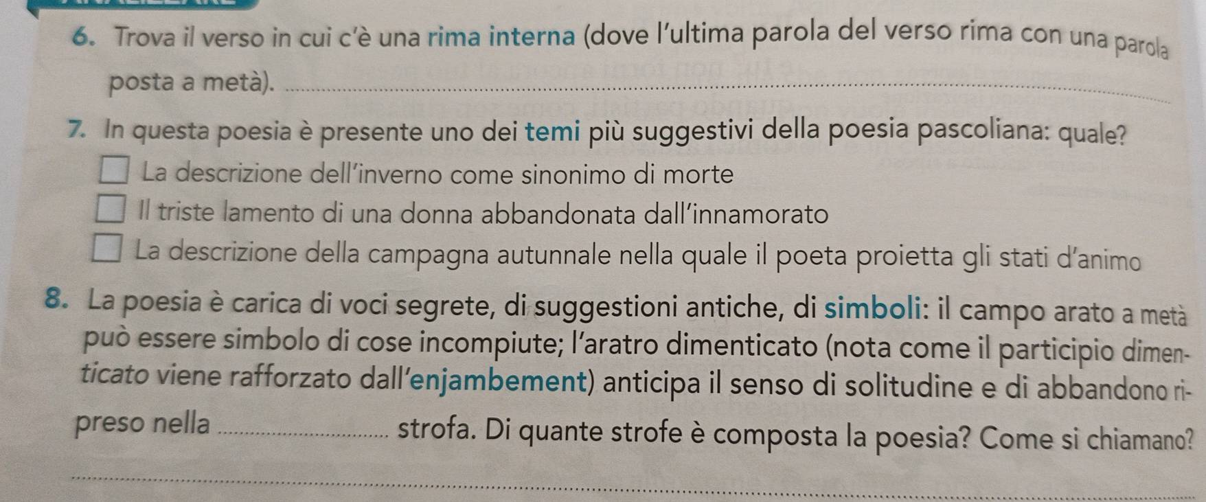 Trova il verso in cui c’è una rima interna (dove l'ultima parola del verso rima con una parola
posta a metà)._
7. In questa poesia è presente uno dei temi più suggestivi della poesia pascoliana: quale?
La descrizione dell’inverno come sinonimo di morte
Il triste lamento di una donna abbandonata dall’innamorato
La descrizione della campagna autunnale nella quale il poeta proietta gli stati d’animo
8. La poesia è carica di voci segrete, di suggestioni antiche, di simboli: il campo arato a metà
può essere simbolo di cose incompiute; l’aratro dimenticato (nota come il participio dimen-
ticato viene rafforzato dall’enjambement) anticipa il senso di solitudine e di abbandono ri-
preso nella _strofa. Di quante strofe è composta la poesia? Come si chiamano?
_