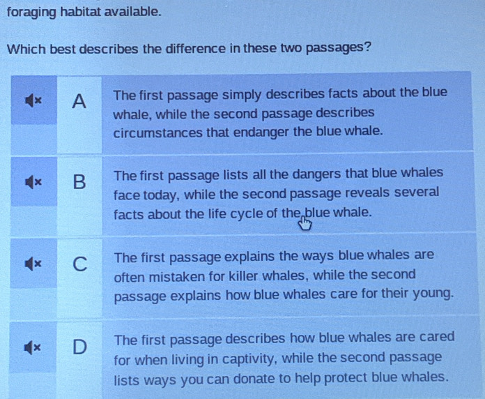 foraging habitat available.
Which best describes the difference in these two passages?
× A The first passage simply describes facts about the blue
whale, while the second passage describes
circumstances that endanger the blue whale.
B The first passage lists all the dangers that blue whales
face today, while the second passage reveals several
facts about the life cycle of the blue whale.
C The first passage explains the ways blue whales are
often mistaken for killer whales, while the second
passage explains how blue whales care for their young.
× D The first passage describes how blue whales are cared
for when living in captivity, while the second passage
lists ways you can donate to help protect blue whales.