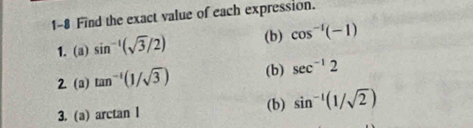 1-8 Find the exact value of each expression. 
(b) 
1. (a) sin^(-1)(sqrt(3)/2) cos^(-1)(-1)
(b) 
2. (a) tan^(-1)(1/sqrt(3)) sec^(-1)2
3. (a) arctan l 
(b) sin^(-1)(1/sqrt(2))