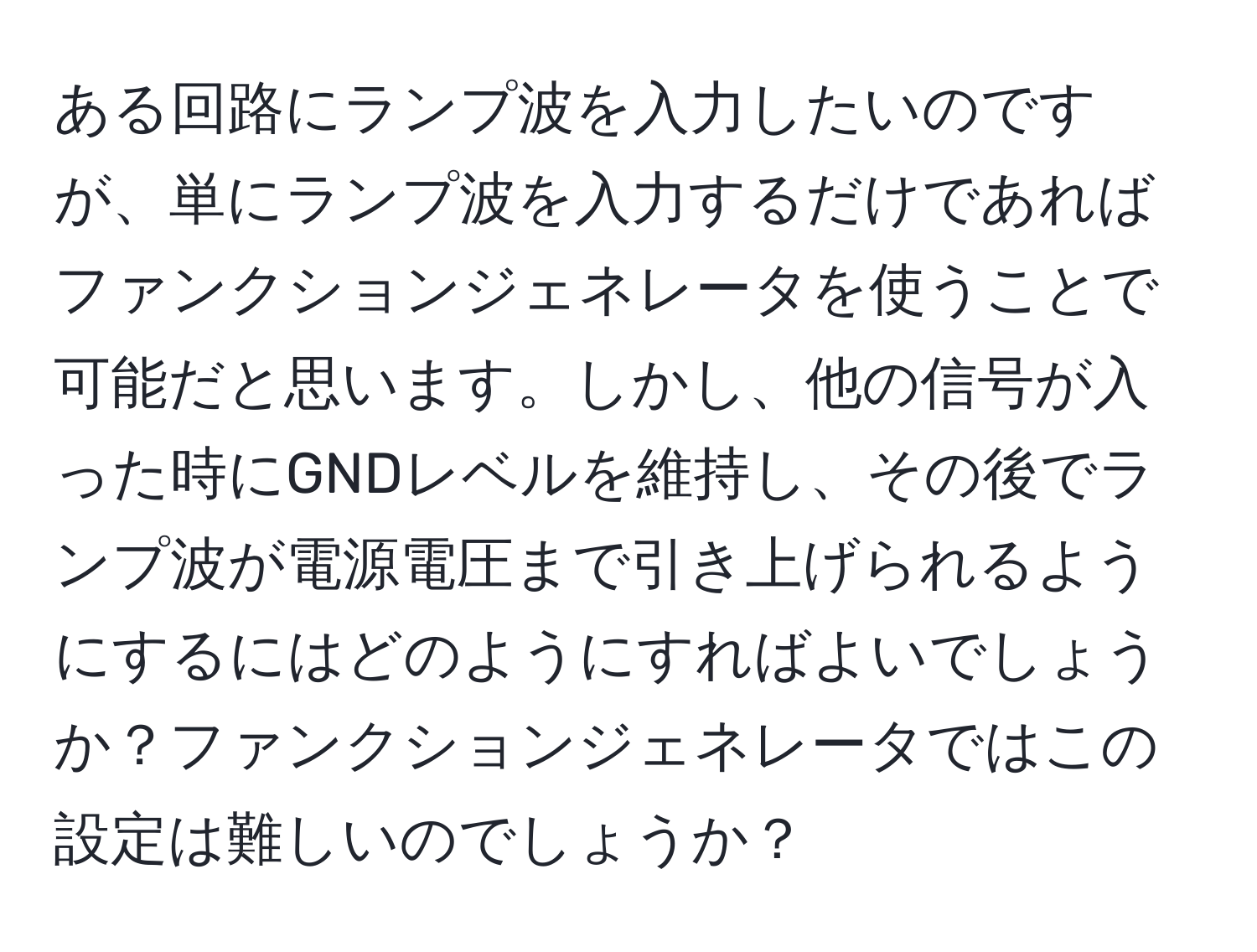 ある回路にランプ波を入力したいのですが、単にランプ波を入力するだけであればファンクションジェネレータを使うことで可能だと思います。しかし、他の信号が入った時にGNDレベルを維持し、その後でランプ波が電源電圧まで引き上げられるようにするにはどのようにすればよいでしょうか？ファンクションジェネレータではこの設定は難しいのでしょうか？