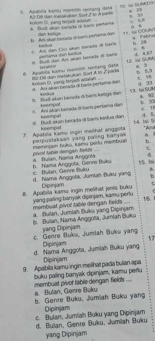 Isi SUM(D3:
a 23
5. Apabila kamu memilih rentang data
A2:D8 dan melakukan Sort Z to A pada
kolom D, yang terjadi adalah ....
a. Budi akan berada di baris pertama b. 33 c. 5,6
dan ketiga
b. Ani akan berada di baris pertama dan 11, Isi COUNT d. 6
c. Ani dan Cici akan berada di baris b. 2B a. Febru
kedua
pertama dan kedua
d. Budi dan Ani akan berada di baris c. 6 d. 4,67
terakhir
6. Apabila kamu memilih rentang data 12. Isi SUM( a. 3
B2:D6 dan melakukan Sort A to Z pada
kolom D, yang terjadi adalah .... b. 5,3
a. Ani akan berada di baris pertama dan c. 16 d. 33
kedua
b. Budi akan berada di baris ketiga dan 13. Isi SUM
a. 92
keempat
c. Ani akan berada di baris pertama dan b. 33
keempat c. 18
d. Budi akan berada di baris kedua dan d. 5,
14. Isi S
keempat
7. Apabila kamu ingin melihat anggota 'Ana
perpustakaan yang paling banyak a. 8
meminjam buku, kamu perlu membuat b.
pivot table dengan fields .... C.
a. Bulan, Nama Anggota
d.
b. Nama Anggota, Genre Buku 15. Isi
c. Bulan, Genre Buku
a.
d. Nama Anggota, Jumlah Buku yang b.
Dipinjam
8. Apabila kamu ingin melihat jenis buku C
yang paling banyak dipinjam, kamu perlu C
16.
membuat pivot table dengan fields ....
a. Bulan, Jumlah Buku yang Dipinjam
b. Bulan, Nama Anggota, Jumlah Buku
yang Dipinjam
c. Genre Buku, Jumlah Buku yang
17
Dipinjam
d. Nama Anggota, Jumiah Buku yang
Dipinjam
9. Apabila kamu ingin melihat pada bulan apa
buku paling banyak dipinjam, kamu perlu
membuat pivot table dengan fields ....
a. Bulan, Genre Buku
b. Genre Buku, Jumlah Buku yang
Dipinjam
c. Bulan, Jumlah Buku yang Dipinjam
d. Bulan, Genre Buku, Jumlah Buku
yang Dipinjam