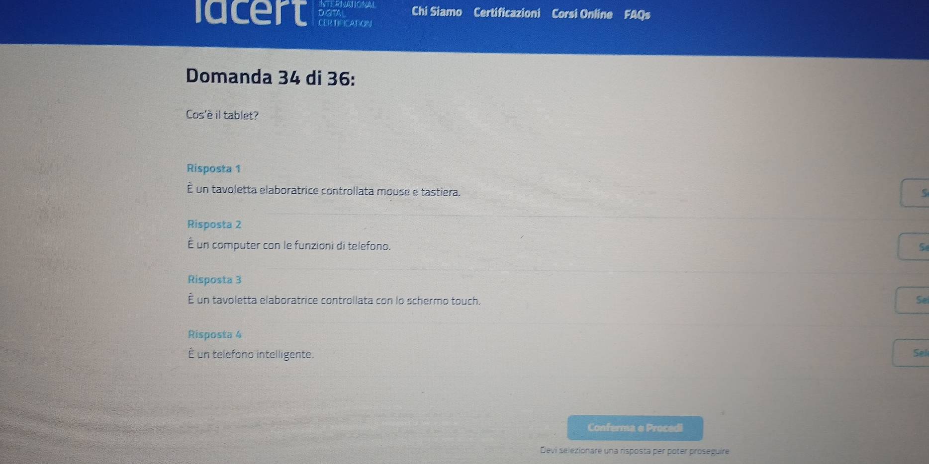 Chi Siamo Certificazioni Corsi Online FAQs
lacert CER TIFICATION
Domanda 34 di 36 :
Cos'è il tablet?
Risposta 1
É un tavoletta elaboratrice controllata mouse e tastiera.
Risposta 2
É un computer con le funzioni di telefono. S
Risposta 3
É un tavoletta elaboratrice controllata con lo schermo touch. Se
Risposta 4
É un telefono intelligente. Sel
Conferma e Procedi
Devi selezionare una risposta per poter proseguíre